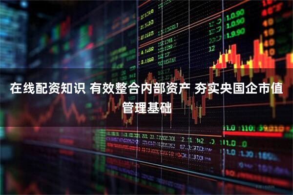在线配资知识 有效整合内部资产 夯实央国企市值管理基础