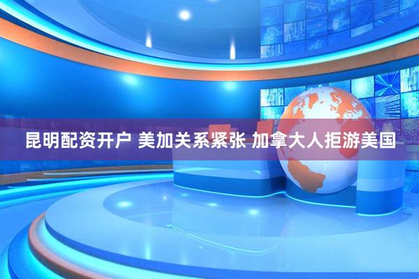昆明配资开户 美加关系紧张 加拿大人拒游美国