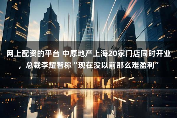 网上配资的平台 中原地产上海20家门店同时开业，总裁李耀智称“现在没以前那么难盈利”