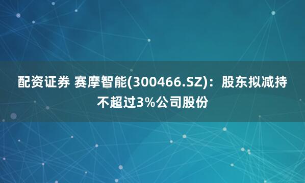 配资证券 赛摩智能(300466.SZ)：股东拟减持不超过3%公司股份
