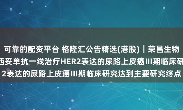 可靠的配资平台 格隆汇公告精选(港股)︱荣昌生物(09995.HK)：维迪西妥单抗一线治疗HER2表达的尿路上皮癌Ⅲ期临床研究达到主要研究终点