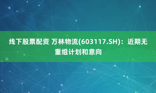 线下股票配资 万林物流(603117.SH)：近期无重组计划和意向