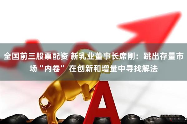 全国前三股票配资 新乳业董事长席刚：跳出存量市场“内卷” 在创新和增量中寻找解法