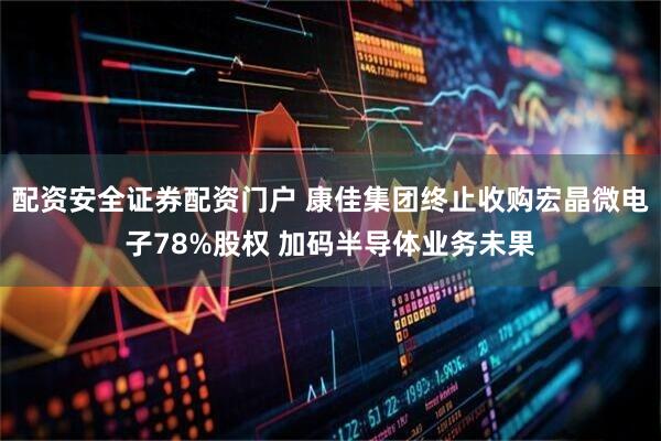 配资安全证券配资门户 康佳集团终止收购宏晶微电子78%股权 加码半导体业务未果