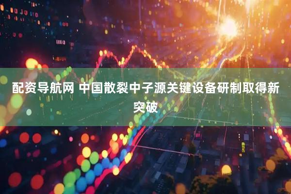 配资导航网 中国散裂中子源关键设备研制取得新突破