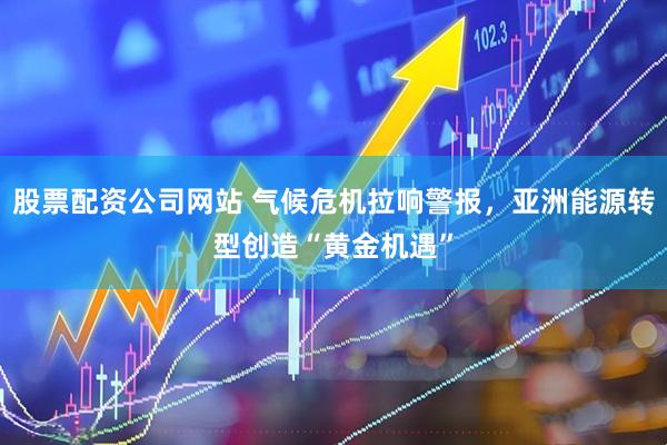 股票配资公司网站 气候危机拉响警报，亚洲能源转型创造“黄金机遇”