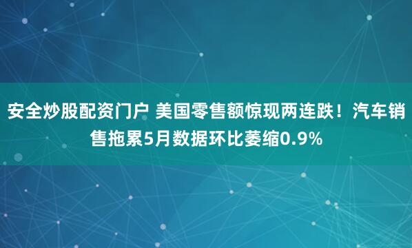 安全炒股配资门户 美国零售额惊现两连跌！汽车销售拖累5月数据环比萎缩0.9%