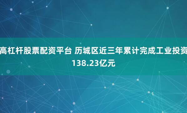 高杠杆股票配资平台 历城区近三年累计完成工业投资138.23亿元