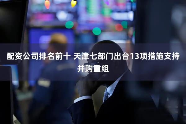 配资公司排名前十 天津七部门出台13项措施支持并购重组