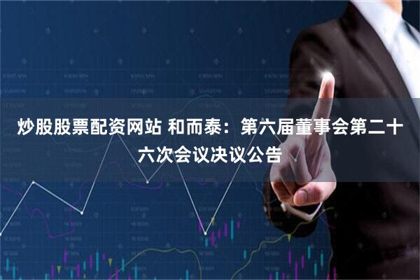 炒股股票配资网站 和而泰：第六届董事会第二十六次会议决议公告