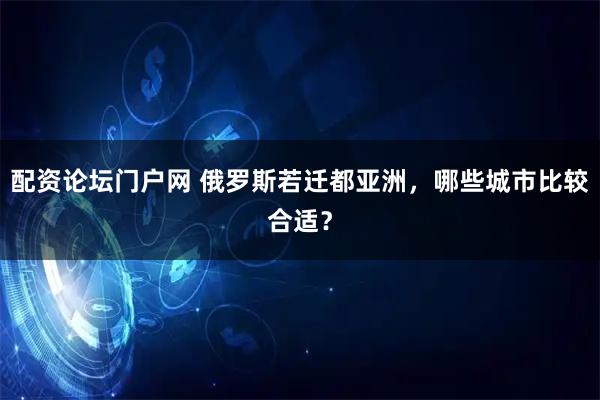 配资论坛门户网 俄罗斯若迁都亚洲，哪些城市比较合适？