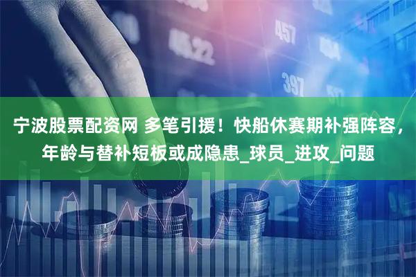 宁波股票配资网 多笔引援！快船休赛期补强阵容，年龄与替补短板或成隐患_球员_进攻_问题