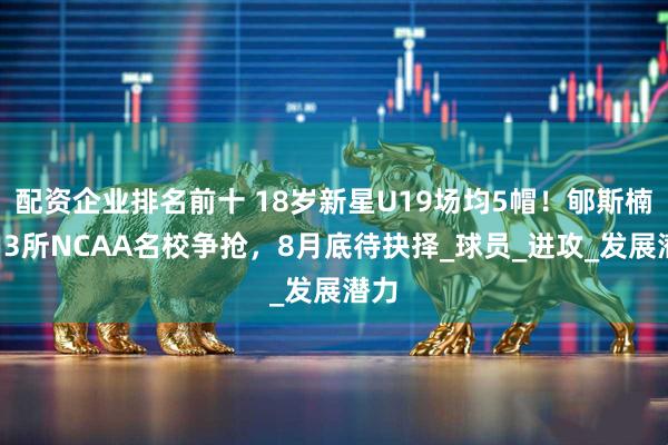 配资企业排名前十 18岁新星U19场均5帽！郇斯楠遭13所NCAA名校争抢，8月底待抉择_球员_进攻_发展潜力