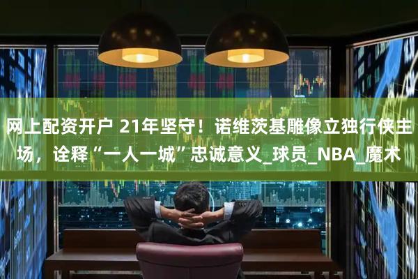 网上配资开户 21年坚守！诺维茨基雕像立独行侠主场，诠释“一人一城”忠诚意义_球员_NBA_魔术