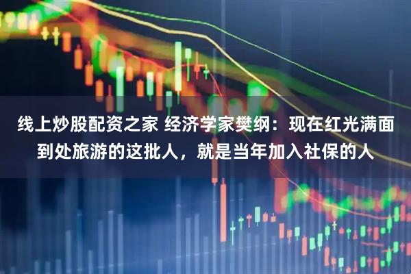线上炒股配资之家 经济学家樊纲：现在红光满面到处旅游的这批人，就是当年加入社保的人