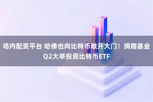 场内配资平台 哈佛也向比特币敞开大门！捐赠基金Q2大举投资比特币ETF