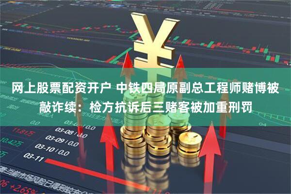 网上股票配资开户 中铁四局原副总工程师赌博被敲诈续：检方抗诉后三赌客被加重刑罚