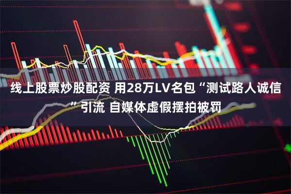 线上股票炒股配资 用28万LV名包“测试路人诚信”引流 自媒体虚假摆拍被罚