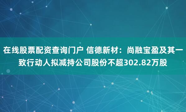 在线股票配资查询门户 信德新材：尚融宝盈及其一致行动人拟减持公司股份不超302.82万股