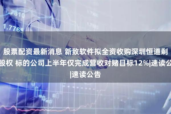 股票配资最新消息 新致软件拟全资收购深圳恒道剩余股权 标的公司上半年仅完成营收对赌目标12%|速读公告