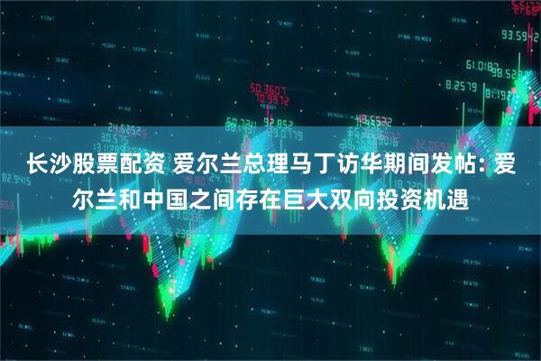 长沙股票配资 爱尔兰总理马丁访华期间发帖: 爱尔兰和中国之间存在巨大双向投资机遇