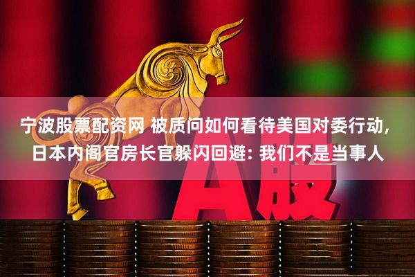 宁波股票配资网 被质问如何看待美国对委行动, 日本内阁官房长官躲闪回避: 我们不是当事人